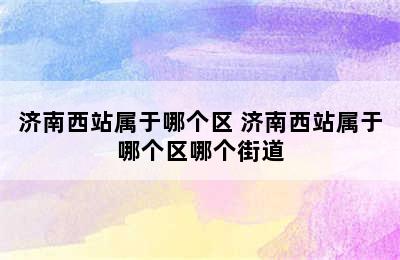 济南西站属于哪个区 济南西站属于哪个区哪个街道